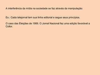 A interferência da mídia na sociedade se faz através da manipulação: Ex.: Cada telejornal tem sua linha editorial e segue seus princípios. O caso das Eleições de 1989. O Jornal Nacional fez uma edição favorável a Collor. 
