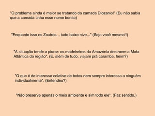"O problema ainda é maior se tratando da camada Diozanio!" (Eu não sabia que a camada tinha esse nome bonito) "Enquanto isso os Zoutros... tudo baixo nive..." (Seja você mesmo!!) "A situação tende a piorar: os madeireiros da Amazónia destroem a Mata Atlântica da região". (E, além de tudo, viajam prá caramba, heim?) "O que é de interesse coletivo de todos nem sempre interessa a ninguém individualmente". (Entendeu?) "Não preserve apenas o meio ambiente e sim todo ele". (Faz sentido.) 