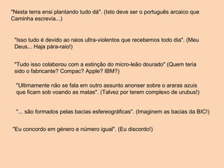 "Nesta terra ensi plantando tudo dá". (Isto deve ser o português arcaico que Caminha escrevia...) "Isso tudo é devido ao raios ultra-violentos que recebemos todo dia". (Meu Deus... Haja pára-raio!) "Tudo isso colaborou com a estinção do micro-leão dourado" (Quem teria sido o fabricante? Compac? Apple? IBM?) "Ultimamente não se fala em outro assunto anonser sobre o araras azuis que ficam sob voando as matas". (Talvez por terem complexo de urubus!) "... são formados pelas bacias esfereográficas". (Imaginem as bacias da BIC!) "Eu concordo em género e número igual". (Eu discordo!) 