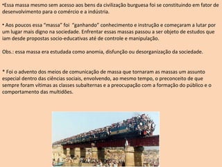 Essa massa mesmo sem acesso aos bens da civilização burguesa foi se constituindo em fator de desenvolvimento para o comércio e a indústria. Aos poucos essa “massa” foi  “ganhando” conhecimento e instrução e começaram a lutar por um lugar mais digno na sociedade. Enfrentar essas massas passou a ser objeto de estudos que iam desde propostas socio-educativas até de controle e manipulação. Obs.: essa massa era estudada como anomia, disfunção ou desorganização da sociedade.  * Foi o advento dos meios de comunicação de massa que tornaram as massas um assunto especial dentro das ciências sociais, envolvendo, ao mesmo tempo, o preconceito de que sempre foram vítimas as classes subalternas e a preocupação com a formação do público e o comportamento das multidões. 