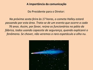 A importância da comunicação Do Presidente para o Diretor:  Na próxima sexta-feira às 17 horas, o cometa Halley estará passando por esta área. Trata-se de um evento que ocorre a cada 76 anos. Assim, por favor, reúna os funcionários no pátio da fábrica, todos usando capacete de segurança, quando explicarei o fenômeno. Se chover, não veremos o raro espetáculo a olho nu. 