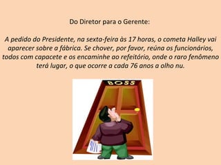 Do Diretor para o Gerente:  A pedido do Presidente, na sexta-feira às 17 horas, o cometa Halley vai aparecer sobre a fábrica. Se chover, por favor, reúna os funcionários, todos com capacete e os encaminhe ao refeitório, onde o raro fenômeno terá lugar, o que ocorre a cada 76 anos a olho nu. 