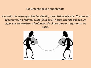 Do Gerente para o Supervisor:  A convite do nosso querido Presidente, o cientista Halley de 76 anos vai aparecer nu na fabrica, sexta-feira às 17 horas, usando apenas um capacete, irá explicar o fenômeno da chuva para os seguranças no pátio. 