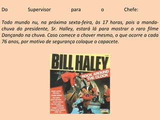 Do Supervisor para o Chefe:  Todo mundo nu, na próxima sexta-feira, às 17 horas, pois a manda-chuva do presidente, Sr. Halley, estará lá para mostrar o raro filme Dançando na chuva. Caso comece a chover mesmo, o que ocorre a cada 76 anos, por motivo de segurança coloque o capacete. 