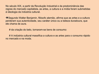 No século XIX, a partir da Revolução Industrial e da predominância das regras do mercado capitalista, as artes, a cultura e a mídia foram submetidas à ideologia da indústria cultural. Segundo Walter Benjamin, filósofo alemão, afirma que as artes e a cultura perderam sua autenticidade, seu caráter único ou a beleza duradoura, que ele chama de aura. # da criação do belo, tornaram-se bens de consumo: # A indústria cultural massifica a cultura e as artes para o consumo rápido no mercado e na moda.  