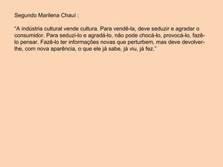 Segundo Marilena Chauí : “ A indústria cultural vende cultura. Para vendê-la, deve seduzir e agradar o consumidor. Para seduzi-lo e agradá-lo, não pode chocá-lo, provocá-lo, fazê-lo pensar. Fazê-lo ter informações novas que perturbem, mas deve devolver-lhe, com nova aparência, o que ele já sabe, já viu, já fez.”  