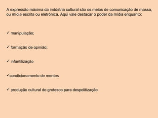 A expressão máxima da indústria cultural são os meios de comunicação de massa, ou mídia escrita ou eletrônica. Aqui vale destacar o poder da mídia enquanto: manipulação; formação de opinião; infantilização  condicionamento de mentes produção cultural do grotesco para despolitização 