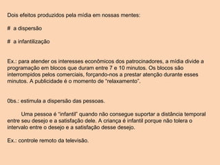 Dois efeitos produzidos pela mídia em nossas mentes: #  a dispersão #  a infantilização Ex.: para atender os interesses econômicos dos patrocinadores, a mídia divide a programação em blocos que duram entre 7 e 10 minutos. Os blocos são interrompidos pelos comerciais, forçando-nos a prestar atenção durante esses minutos. A publicidade é o momento de “relaxamento”. 0bs.: estimula a dispersão das pessoas. Uma pessoa é “infantil” quando não consegue suportar a distância temporal entre seu desejo e a satisfação dele. A criança é infantil porque não tolera o intervalo entre o desejo e a satisfação desse desejo.  Ex.: controle remoto da televisão. 