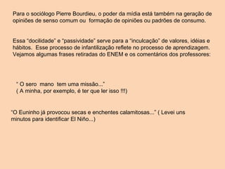 Para o sociólogo Pierre Bourdieu, o poder da mídia está também na geração de opiniões de senso comum ou  formação de opiniões ou padrões de consumo. Essa “docilidade” e “passividade” serve para a “inculcação” de valores, idéias e hábitos.  Esse processo de infantilização reflete no processo de aprendizagem. Vejamos algumas frases retiradas do ENEM e os comentários dos professores:  “  O sero  mano  tem uma missão...”  ( A minha, por exemplo, é ter que ler isso !!!) “ O Euninho já provocou secas e enchentes calamitosas...” ( Levei uns minutos para identificar El Niño...) 