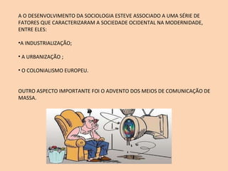 A O DESENVOLVIMENTO DA SOCIOLOGIA ESTEVE ASSOCIADO A UMA SÉRIE DE FATORES QUE CARACTERIZARAM A SOCIEDADE OCIDENTAL NA MODERNIDADE, ENTRE ELES: A INDUSTRIALIZAÇÃO; A URBANIZAÇÃO ; O COLONIALISMO EUROPEU. OUTRO ASPECTO IMPORTANTE FOI O ADVENTO DOS MEIOS DE COMUNICAÇÃO DE MASSA. 