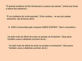 "O grande problema do Rio Amazonas é a pesca dos peixes." (Achei que fosse a pesca dos pássaros.) "E um problema de muita gravidez." (Com certeza... se seu pai usasse camisinha, não leríamos isso!) "A  AIDS é transmitida pelo mosquito AIDES EGIPSIO." (Sem comentário.) "Já está muito de difícel de achar os pandas na Amazónia." (Que pena. Também ursos e elefantes sumiram de lá.) "Já está muito de difícel de achar os pandas na Amazónia." (Que pena. Também ursos e elefantes sumiram de lá.) 
