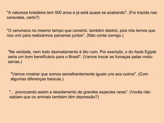 "A natureza brasileira tem 500 anos e já está quase se acabando". (Foi trazida nas caravelas, certo?) "O cerumano no mesmo tempo que constrói, também destrói, pois nós temos que nos unir para realizarmos parcerias juntos". (Não conte comigo.) "Na verdade, nem todo desmatamento é tão ruim. Por exemplo, o do Aeds Egipte seria um bom benefïcácio para o Brasil". (Vamos trocar as fumaças pelas moto-serras.) "Vamos mostrar que somos semelhantemente iguais uns aos outros". (Com algumas diferenças básicas.) "... provocando assim a desolamento de grandes expecies raras". (Vocês não sabiam que os animais também têm depressão?) 