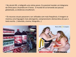 No século XIX, o telégrafo uniu vários povos. Era possível mandar um telegrama da China para a Austrália em 5 horas.  O mundo foi se tornando aos poucos globalizado, as distâncias encolheram.  Os recursos visuais passaram a ser utilizados com mais frequência. A imagem se mostrou uma linguagem mais abrangente, compreensível e democrática do que o texto escrito . ( televisão, cinema, fotografia...) 