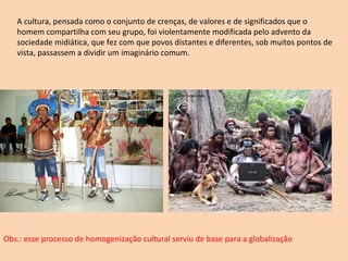 A cultura, pensada como o conjunto de crenças, de valores e de significados que o homem compartilha com seu grupo, foi violentamente modificada pelo advento da sociedade midiática, que fez com que povos distantes e diferentes, sob muitos pontos de vista, passassem a dividir um imaginário comum. Obs.: esse processo de homogenização cultural serviu de base para a globalização 