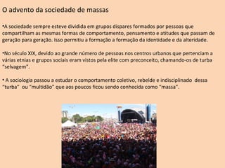 O advento da sociedade de massas  A sociedade sempre esteve dividida em grupos díspares formados por pessoas que compartilham as mesmas formas de comportamento, pensamento e atitudes que passam de geração para geração. Isso permitiu a formação a formação da identidade e da alteridade. No século XIX, devido ao grande número de pessoas nos centros urbanos que pertenciam a várias etnias e grupos sociais eram vistos pela elite com preconceito, chamando-os de turba “selvagem”. A sociologia passou a estudar o comportamento coletivo, rebelde e indisciplinado  dessa “turba”  ou “multidão” que aos poucos ficou sendo conhecida como “massa”. 