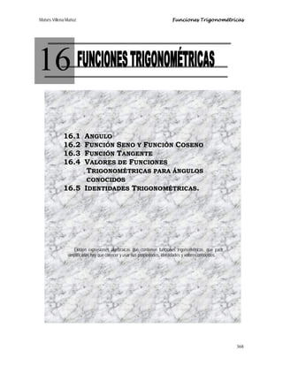 Moisés Villena Muñoz Funciones Trigonométricas
368
16
16.1 ANGULO
16.2 FUNCIÓN SENO Y FUNCIÓN COSENO
16.3 FUNCIÓN TANGENTE
16.4 VALORES DE FUNCIONES
TRIGONOMÉTRICAS PARA ÁNGULOS
CONOCIDOS
16.5 IDENTIDADES TRIGONOMÉTRICAS.
Existen expresiones algebraicas que contienen funciones trigonométricas, que para
simplificarlas hay que conocer y usar sus propiedades, identidades y valores conocidos.
 