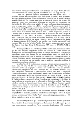 tinha montado pelo ar, mas tinha voltado à vila de Salem sem atingir Boston. Ela tinha 
visto "árvores noe, noe Towne" (Boyer & Nissenbaum, 1977, vol. 3, pp 750-55). 
Tituba foi a primeira confissão documentada por uma Salem "bruxa". As 
metáforas sexuais em sua linguagem mais tarde pegou e repetido pelos acusadores 
Salem em seus depoimentos, facilmente identificar o homem alto de Boston como um 
pesadelo Medieval. Em exames posteriores, a imagem do homem alto e negro iria 
reaparecer como uma preocupação obsessiva nas questões de promotores, nas 
alucinações dos filhos aflitos, e nas relações de bruxas confessaram (a assinatura de um 
nome no sangue a um contrato com o Diabo é uma história tão antiga quanto a lenda do 
Dr. Faustus). George Burroughs, ex-ministro de Salem, foi julgado e pendurado em 19 
de agosto, 1692, com base na evidência de que o segurou para ser o "ministro com um 
casaco preto", ou o "homem barba pouco de preto. . . vestes enegrecidas", que era o" 
Chefe de todas as pessoas acusadas de bruxaria ou o líder do anel deles "(Boyer & 
Nissenbaum, 1977, vol.1, pp167,170, 176-177). O homem de Tituba com "indumentária 
negra", cuja forma espectral vítimas atormentado a assinar o livro do Diabo, tinha se 
tornado o "assistente terrível" que soou o "Trumpett" para o "encontro geral das Bruxas 
no área perto da casa do Sr.Parrisse" e que presidiu a sua "reunião sacramental" onde 
comeram "Pão vermelho" e bebeu "Vinho Tinto como o sangue", em uma inversão 
diabólica do ritual Ceia (Boyer & Nissenbaum, 1977, Vol.1, pp 172-174;. Vol.2, p. 
423). 
O que o povo Salem não percebeu que Arthur Miller sentiu, mas não descobriu-que 
foi uma mudança importante ocorreu em discurso de Tituba durante seu 
interrogatório. Pressionado pelos magistrados, as crianças perturbadas, e a congregação 
ameaçadora, Tituba tinha retirado em seu mundo próprio sonho. As forças que os 
puritanos acreditavam que estar no trabalho em Salem (Deus e o Diabo; os anjos e os 
espíritos familiares; bruxas e santos) existe em diferentes formas em Tituba de nativo 
mitologia - a mitologia que era orgânica para as Américas e que não participar do 
maniqueísmo moral do cristianismo. 
As tribos Arawak do continente sul-americano primeiro emigrou para as ilhas do 
Caribe entre 500 aC e 600 dC. Nos séculos entre AD 1200 e AD 1500, o Taíno por 
sucessivas ondas de migrações Arawak, que combinados com os primeiros 
colonizadores pré-agrícolas nas ilhas - floresceu em Cuba ocidental, Española (hoje 
Haiti e República Dominicana), e formou-cultura leste de Porto Rico. A linguagem 
Taíno era um ramo das línguas proto-arawak. No ano 1500 foi intimamente relacionada 
com a língua Island / Carib das Pequenas Antilhas, e à língua Arawak / Lokono do 
continente (Granberry & Vascelius, 2004, pp 14-15; Rouse, 1992, pp 39-42). Nas ilhas 
do Caribe, os Taínos encontrou Cristóvão Colombo e suas caravelas em 1492. Diante da 
necessidade de se comunicar com as tribos nativas, Columbus confiada Fray Ramón 
painel do eremita da Catalunha que vieram para o Novo Mundo durante a segunda 
viagem, com a tarefa de viver entre os índios da Espanha, a fim de "conhecer e 
compreender as crenças e idolatrias dos índios, e como eles veneram seus deuses 
"(Painel, 1988, p.3). 
Pané registrou suas descobertas em um documento intitulado Relación de las 
antiguedades de los indios, que é hoje uma fonte inestimável para o estudo da língua, 
mitos, e cerimônias da Taínos Caribe. Pané´s manuscrito de painel, que data de 1498, 
foi o primeiro livro escrito no Novo Mundo. 
Breslaw (1996) observou que o nome de um jovem escravo, Tattuba, aparece em 
dois inventários de escravos das plantações de Barbados em 1676. Ela sugere que este 
era o mesmo escravo comprado por Parris, em meados da década de 1670, e salienta 
 