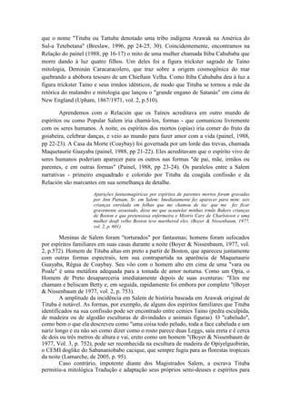 que o nome "Tituba ou Tattuba denotado uma tribo indígena Arawak na América do 
Sul-a Tetebetana" (Breslaw, 1996, pp 24-25, 30). Coincidentemente, encontramos na 
Relação do painel (1988, pp 16-17) o mito de uma mulher chamada Itiba Cahubaba que 
morre dando à luz quatro filhos. Um deles foi a figura trickster sagrado de Taíno 
mitologia, Deminán Caracaracolero, que traz sobre a origem cosmogônica do mar 
quebrando a abóbora tesouro de um Chieftain Velha. Como Itiba Cahubaba deu à luz a 
figura trickster Taíno e seus irmãos idênticos, de modo que Tituba se tornou a mãe da 
retórica do malandro e mitologia que lançou o "grande engano de Satanás" em cima de 
New England (Upham, 1867/1971, vol. 2, p.510). 
Aprendemos com o Relación que os Taínos acreditava em outro mundo de 
espíritos ou como Popular Salem iria chamá-los, formas - que comunicou livremente 
com os seres humanos. À noite, os espíritos dos mortos (opías) iria comer do fruto da 
goiabeira, celebrar danças, e veio ao mundo para fazer amor com a vida (painel, 1988, 
pp 22-23). A Casa da Morte (Coaybay) foi governada por um lorde das trevas, chamada 
Maquetaurie Guayaba (painel, 1988, pp 21-22). Eles acreditavam que o espírito vivo de 
seres humanos poderiam aparecer para os outros nas formas "de pai, mãe, irmãos ou 
parentes, e em outras formas" (Painel, 1988, pp 23-24). Os paralelos entre a Salem 
narrativas - primeiro enquadrado e colorido por Tituba da coagida confissão e da 
Relación são marcantes em sua semelhança de detalhe. 
Aparições fantasmagóricas por espíritos de parentes mortos foram gravadas 
por Ann Putnam, Sr. em Salem: Imediatamente fez aparecer para mim: seis 
crianças enrolada em folhas que me chamou de tia: que me fez ficar 
gravemente assustado, disse me que acautelar minhas irmãs Bakers crianças 
de Boston e que pretensiosa enfermeira e Mistris Cary de Charlstown e uma 
mulher deaft velho Boston teve murthered eles. (Boyer & Nissenbaum, 1977, 
vol. 2, p. 601) 
Meninas de Salem foram "torturados" por fantasmas; homens foram sufocados 
por espíritos familiares em suas casas durante a noite (Boyer & Nissenbaum, 1977, vol. 
2, p.572). Homem de Tituba altas em preto a partir de Boston, que apareceu juntamente 
com outras formas espectrais, tem sua contrapartida na aparência de Maquetaurie 
Guayaba, Régua de Coaybay. Seu vôo com o homem alto em cima de uma "vara ou 
Poale" é uma metáfora adequada para a tomada de amor noturna. Como um Opia, o 
Homem de Preto desapareceria imediatamente depois de suas aventuras: "Eles me 
chamam e beliscam Betty e, em seguida, rapidamente foi embora por completo "(Boyer 
& Nissenbaum de 1977, vol. 2, p. 753). 
A amplitude da incidência em Salem de história baseada em Arawak original de 
Tituba é notável. As formas, por exemplo, de alguns dos espíritos familiares que Tituba 
identificados na sua confissão pode ser encontrado entre cemíes Taino (pedra esculpida, 
de madeira ou de algodão esculturas de divindades e animais figuras). O "cabeludo", 
como bem o que ela descreveu como "uma coisa todo peludo, toda a face cabeluda e um 
nariz longo e eu não sei como dizer como o rosto parece duas Leggs, saía ereta e é cerca 
de dois ou três metros de altura e vai, ereto como um homem "(Boyer & Nissenbaum de 
1977, Vol. 3, p. 752), pode ser reconhecida na escultura de madeira de Opiyelguobirán, 
o CEMI doglike do Sabananiobabo cacique, que sempre fugiu para as florestas tropicais 
da noite (Lamarche, de 2005, p. 95). 
Caso contrário, impotente diante dos Magistrados Salem, a escrava Tituba 
permitiu-a mitológica Tradução e adaptação seus próprios semi-deuses e espíritos para 
 