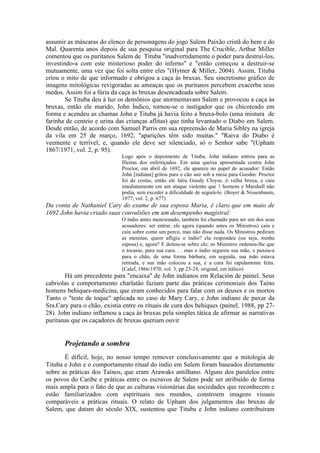 assumir as máscaras do elenco de personagens do jogo Salem Paixão cristã do bem e do 
Mal. Quarenta anos depois de sua pesquisa original para The Crucible, Arthur Miller 
comentou que os puritanos Salem de Tituba "inadvertidamente o poder para destruí-los, 
investindo-a com este misterioso poder do inferno" e "então começou a destruir-se 
mutuamente, uma vez que foi solta entre eles "(Hytner & Miller, 2004). Assim, Tituba 
criou o mito de que informado e obrigou a caça às bruxas. Seu sincretismo gráfico de 
imagens mitológicas revigoradas as ameaças que os puritanos percebem exacerba seus 
medos. Assim foi a fúria da caça às bruxas desencadeada sobre Salem. 
Se Tituba deu à luz os demônios que atormentavam Salem e provocou a caça às 
bruxas, então ele marido, John Índico, tornou-se o instigador que os chicoteado em 
forma e acendeu as chamas John e Tituba já havia feito a bruxa-bolo (uma mistura de 
farinha de centeio e urina das crianças aflitas) que tinha levantado o Diabo em Salem. 
Desde então, de acordo com Samuel Parris em sua repreensão de Maria Sibley na igreja 
da vila em 25 de março, 1692, "aparições têm sido muitas." "Raiva do Diabo é 
veemente e terrível; e, quando ele deve ser silenciado, só o Senhor sabe "(Upham 
1867/1971, vol. 2, p. 95). 
Logo após o depoimento de Tituba, John indiano entrou para as 
fileiras dos enfeitiçados. Em uma queixa apresentada contra John 
Proctor, em abril de 1692, ele aparece no papel de acusador: Então 
John [indiana] gritou para o cão sair sob a mesa para Goodm: Proctor 
foi de costas, então ele latiu Goody Cloyse, ó velha bruxa, e caiu 
imediatamente em um ataque violento que 3 homens e Marshall não 
podia, sem exceder a dificuldade de segurá-lo. (Boyer & Nissenbaum, 
1977, vol. 2, p. 677) 
Da conta de Nathaniel Cary do exame de sua esposa Maria, é claro que em maio de 
1692 John havia criado suas convulsões em um desempenho magistral: 
O índio antes mencionado, também foi chamado para ser um dos seus 
acusadores: ser entrar, ele agora (quando antes os Ministros) caiu e 
caiu sobre como um porco, mas não disse nada. Os Ministros pediram 
as meninas, quem afligiu o índio? ela respondeu (ou seja, minha 
esposa) e, agora? E deitou-se sobre ele; os Ministros ordenou-lhe que 
o tocasse, para sua cura. . . mas o índio segurou sua mão, e puxou-a 
para o chão, de uma forma bárbara; em seguida, sua mão estava 
retirada, e sua mão colocou a sua, e a cura foi rapidamente feita. 
(Calef, 1866/1970, vol. 3, pp 23-24; original, em itálico) 
Há um precedente para "encaixa" de John indianos em Relación de painel. Seus 
cabriolas e comportamento charlatão faziam parte das práticas cerimoniais dos Taíno 
homens behiques-medicina, que eram conhecidos para falar com os deuses e os mortos 
Tanto o "teste de toque" aplicada no caso de Mary Cary, e John indiano de puxar da 
Sra.Cary para o chão, existia entre os rituais de cura dos behiques (painel, 1988, pp 27- 
28). John indiano inflamou a caça às bruxas pela simples tática de afirmar as narrativas 
puritanas que os caçadores de bruxas queriam ouvir 
Projetando a sombra 
É difícil, hoje, no nosso tempo remover conclusivamente que a mitologia de 
Tituba e John e o comportamento ritual do índio em Salem foram baseados diretamente 
sobre as práticas dos Taínos, que eram Arawaks antilhano. Alguns dos paralelos entre 
os povos do Caribe e práticas entre os escravos de Salem pode ser atribuído de forma 
mais ampla para o fato de que as culturas visionárias das sociedades que reconhecem e 
estão familiarizados com espirituais nos mundos, constroem imagens visuais 
comparáveis a práticas rituais. O relato de Upham dos julgamentos das bruxas de 
Salem, que datam do século XIX, sustentou que Tituba e John indiano contribuiram 
 