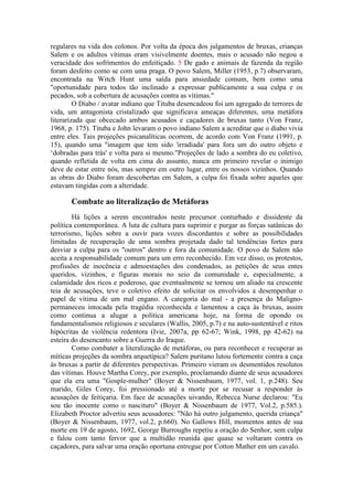 regulares na vida dos colonos. Por volta da época dos julgamentos de bruxas, crianças 
Salem e os adultos vítimas eram visivelmente doentes, mais o acusado não negou a 
veracidade dos sofrimentos do enfeitiçado. 5 De gado e animais de fazenda da região 
foram desfeito como se com uma praga. O povo Salem, Miller (1953, p.7) observaram, 
encontrada na Witch Hunt uma saída para ansiedade comum, bem como uma 
"oportunidade para todos tão inclinado a expressar publicamente a sua culpa e os 
pecados, sob a cobertura de acusações contra as vítimas." 
O Diabo / avatar indiano que Tituba desencadeou foi um agregado de terrores de 
vida, um antagonista cristalizado que significava ameaças diferentes, uma metáfora 
literarizada que obcecado ambos acusados e caçadores de bruxas tanto (Von Franz, 
1968, p. 175). Tituba e John levaram o povo indiano Salem a acreditar que o diabo vivia 
entre eles. Tais projeções psicanalíticas ocorrem, de acordo com Von Franz (1991, p. 
15), quando uma "imagem que tem sido 'irradiada' para fora um do outro objeto e 
‘dobradas para trás' e volta para si mesmo."Projeções de lado a sombra do eu coletivo, 
quando refletida de volta em cima do assunto, nunca em primeiro revelar o inimigo 
deve de estar entre nós, mas sempre em outro lugar, entre os nossos vizinhos. Quando 
as obras do Diabo foram descobertas em Salem, a culpa foi fixada sobre aqueles que 
estavam tingidas com a alteridade. 
Combate ao literalização de Metáforas 
Há lições a serem encontrados neste precursor conturbado e dissidente da 
política contemporânea. A luta de cultura para suprimir e purgar as forças satânicas do 
terrorismo, lições sobre a ouvir para vozes discordantes e sobre as possibilidades 
limitadas de recuperação de uma sombra projetada dado tal tendências fortes para 
desviar a culpa para os "outros" dentro e fora da comunidade. O povo de Salem não 
aceita a responsabilidade comum para um erro reconhecido. Em vez disso, os protestos, 
profissões de inocência e admoestações dos condenados, as petições de seus entes 
queridos, vizinhos, e figuras morais no seio da comunidade e, especialmente, a 
calamidade dos ricos e poderoso, que eventualmente se tornou um aliado na crescente 
teia de acusações, teve o coletivo efeito de solicitar os envolvidos a desempenhar o 
papel de vítima de um mal engano. A categoria do mal - a presença do Maligno-permaneceu 
intocada pela tragédia reconhecida e lamentou a caça às bruxas, assim 
como continua a alugar a política americana hoje, na forma de opondo os 
fundamentalismos religiosos e seculares (Wallis, 2005, p.7) e na auto-sustentável e ritos 
hipócritas de violência redentora (Ivie, 2007a, pp 62-67; Wink, 1998, pp 42-62) na 
esteira do desencanto sobre a Guerra do Iraque. 
Como combater a literalização de metáforas, ou para reconhecer e recuperar as 
míticas projeções da sombra arquetípica? Salem puritano lutou fortemente contra a caça 
às bruxas a partir de diferentes perspectivas. Primeiro vieram os desmentidos resolutos 
das vítimas. Houve Martha Corey, por exemplo, proclamando diante de seus acusadores 
que ela era uma "Gosple-mulher" (Boyer & Nissenbaum, 1977, vol. 1, p.248). Seu 
marido, Giles Corey, foi pressionado até a morte por se recusar a responder às 
acusações de feitiçaria. Em face de acusações uivando, Rebecca Nurse declarou: "Eu 
sou tão inocente como o nascituro" (Boyer & Nissenbaum de 1977, Vol.2, p.585.). 
Elizabeth Proctor advertiu seus acusadores: "Não há outro julgamento, querida criança" 
(Boyer & Nissenbaum, 1977, vol.2, p.660). No Gallows Hill, momentos antes de sua 
morte em 19 de agosto, 1692, George Burroughs repetiu a oração do Senhor, sem culpa 
e falou com tanto fervor que a multidão reunida que quase se voltaram contra os 
caçadores, para salvar uma oração oportuna entregue por Cotton Mather em um cavalo. 
 