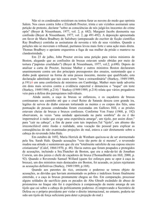 Não só os condenados resistiram ou tentou furar as nuvens do medo que oprimia 
Salem. Nos casos contra John e Elizabeth Proctor, trinta e um vizinhos assinaram uma 
petição de protesto, declarar "sobre as consciências de nós julgá-los inocentes do crime 
opôs" (Boyer & Nissenbaum, 1977, vol. 2, p. 682). Margaret Jacobs desmentiu sua 
confissão (Boyer & Nissenbaum, 1977, vol. 2, pp 491-492). A deposição apresentada 
em favor de Maria Bradbury de Salisbury (antepassado do escritor de ficção científica 
Ray Bradbury) continha as assinaturas de noventa e três de seus vizinhos. Quando a 
petições não se moveram o tribunal, puritanos levou mais forte e uma ação mais direta. 
Thomas Bradbury o apoiante orquestrou a fuga de sua mulher da prisão e manteve na 
clandestinidade. 
Em 23 de julho, John Proctor enviou uma petição para vários ministros de 
Boston, alegando que as confissões de bruxas estavam sendo obtidas por meio de 
tortura ("papistas crueldades") (Boyer & Nissenbaum, 1977, vol.2, p.690). Depois de 
analisar a carta de Proctor, Increase Mather e outros ministros Boston declararam 
unanimemente contra um dos principais pressupostos dos ensaios, sustentando que o 
diabo pode aparecer na forma de uma pessoa inocente, mesmo que qualificado, esta 
declaração admitindo que tais casos eram "rara e extraordinária" (Starkey, 1949/1989, 
p.191).6 em uma conferência de ministros em Cambridge, Mather mais tarde advertiu 
em dons mais severos contra a evidência espectral e denunciou o "toque" em teste 
(Starkey, 1949/1989, p.214) 7 Starkey (1949/1989, p.214) relata que vários pregadores 
veio para a defesa dos paroquianos individuais. 
Ainda assim, a caça às bruxas se enfureceu, e os caçadores de bruxas 
continuaram seu caminho até que o cruel Reino de Satanás desceu com grande ira, 
legiões de servos do diabo estavam torturando as mentes e os corpos dos fiéis, uma 
pontuação de pessoas condenadas foram executadas em Gallows Hill, e as prisões 
estavam cheias de bruxas e bruxos confessos. Conforme Von Franz (1968, p. 182) 
observaram, às vezes "uma unidade apaixonada na parte sombria" do eu é tão 
impermeável à razão que exige uma experiência amarga", um tijolo, por assim dizer," 
para "cair na cabeça", a fim de parar com tais impulsos.Tal "tijolo", um abismo tão 
irreconciliável entre ilusão e realidade, uma vocação tão pessoal para explicar as 
conseqüências de não examinadas projeções do mal, estava a cair diretamente sobre a 
cabeça do reverendo John Hale. 
Em outubro de 1692, Maria Herrick de Wenham queixou-se de ser atormentado 
pela Sra. Sarah Hale. Quando acusações "veio tão perto de si mesmo", o reverendo 
mudou sua atitude e sustentavam que ele era "totalmente satisfeito de sua esposa sincero 
cristianismo" (Calef, 1866/1970, p. 48). Havia outros que foram poupados e protegidos 
de acusações, incluindo a Sra.Thatcher de Boston, que era a mãe-de-lei de Jonathan 
Corwin, um dos juízes e chefe de caçadores de bruxa (ThomasBrattle em Hill, 2000, p. 
92). Quando o Reverendo Samuel Willard (quem fez esforços para se opor à caça às 
bruxas), um dos ministros mais destacados em Boston, foi acusado, os juízes rejeitaram 
as acusações definitivas (Starkey, 1949/1989, p.168). 
Quando aos parentes do rico, eminente e poderoso se tornou objeto de 
acusações, as dúvidas que haviam atormentado os pobres e indefesos foram finalmente 
entretido, e a caça às bruxas prontamente chegou ao fim. Em comparação, processar 
alguns soldados de sacrifício para os pecados do Abu Ghraib escândalo de abuso de 
prisioneiros no Iraque não foi à experiência à compensação da mente amarga de um 
tijolo que cai sobre a cabeça do politicamente poderoso. (Comprovando a Secretário de 
Defesa ou o próprio presidente por violar o direito internacional, no entanto, poderia ter 
sido um tijolo de força suficiente para deter a projeção do mal.) 
 