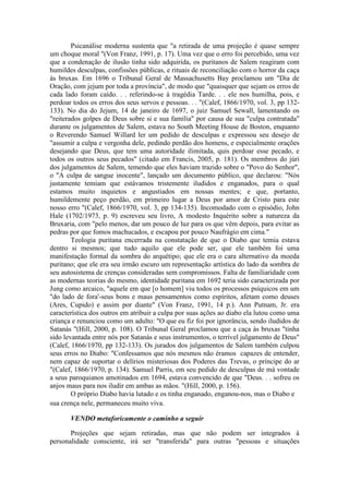 Psicanálise moderna sustenta que "a retirada de uma projeção é quase sempre 
um choque moral "(Von Franz, 1991, p. 17). Uma vez que o erro foi percebido, uma vez 
que a condenação de ilusão tinha sido adquirida, os puritanos de Salem reagiram com 
humildes desculpas, confissões públicas, e rituais de reconciliação com o horror da caça 
às bruxas. Em 1696 o Tribunal Geral de Massachusetts Bay proclamou um "Dia de 
Oração, com jejum por toda a província", de modo que "quaisquer que sejam os erros de 
cada lado foram caído. . . referindo-se à tragédia Tarde. . . ele nos humilha, pois, e 
perdoar todos os erros dos seus servos e pessoas. . . "(Calef, 1866/1970, vol. 3, pp 132- 
133). No dia do Jejum, 14 de janeiro de 1697, o juiz Samuel Sewall, lamentando os 
"reiterados golpes de Deus sobre si e sua família" por causa de sua "culpa contratada" 
durante os julgamentos de Salem, estava no South Meeting House de Boston, enquanto 
o Reverendo Samuel Willard ler um pedido de desculpas e expressou seu desejo de 
"assumir a culpa e vergonha dele, pedindo perdão dos homens, e especialmente orações 
desejando que Deus, que tem uma autoridade ilimitada, quis perdoar esse pecado, e 
todos os outros seus pecados" (citado em Francis, 2005, p. 181). Os membros do júri 
dos julgamentos de Salem, temendo que eles haviam trazido sobre o "Povo do Senhor", 
o "A culpa de sangue inocente", lançado um documento público, que declarou: "Nós 
justamente temiam que estávamos tristemente iludidos e enganados, para o qual 
estamos muito inquietos e angustiados em nossas mentes; e que, portanto, 
humildemente peço perdão, em primeiro lugar a Deus por amor de Cristo para este 
nosso erro "(Calef, 1866/1970, vol. 3, pp 134-135). Incomodado com o episódio, John 
Hale (1702/1973, p. 9) escreveu seu livro, A modesto Inquérito sobre a natureza da 
Bruxaria, com "pelo menos, dar um pouco de luz para os que vêm depois, para evitar as 
pedras por que fomos machucados, e escapou por pouco Naufrágio em cima." 
Teologia puritana encerrada na constatação de que o Diabo que temia estava 
dentro si mesmos; que tudo aquilo que ele pode ser, que ele também foi uma 
manifestação formal da sombra do arquétipo; que ele era o cara alternativo da moeda 
puritano; que ele era seu irmão escuro um representação artística do lado da sombra de 
seu autosistema de crenças consideradas sem compromissos. Falta de familiaridade com 
as modernas teorias do mesmo, identidade puritana em 1692 teria sido caracterizada por 
Jung como arcaico, "aquele em que [o homem] viu todos os processos psíquicos em um 
"do lado de fora'-seus bons e maus pensamentos como espíritos, afetam como deuses 
(Ares, Cupido) e assim por diante" (Von Franz, 1991, 14 p.). Ann Putnam, Jr. era 
característica dos outros em atribuir a culpa por suas ações ao diabo ela lutou como uma 
criança e renunciou como um adulto: "O que eu fiz foi por ignorância, sendo iludidos de 
Satanás "(Hill, 2000, p. 108). O Tribunal Geral proclamou que a caça às bruxas "tinha 
sido levantada entre nós por Satanás e seus instrumentos, o terrível julgamento de Deus" 
(Calef, 1866/1970, pp 132-133). Os jurados dos julgamentos de Salem também culpou 
seus erros no Diabo: "Confessamos que nós mesmos não éramos capazes de entender, 
nem capaz de suportar o delírios misteriosas dos Poderes das Trevas, o príncipe do ar 
"(Calef, 1866/1970, p. 134). Samuel Parris, em seu pedido de desculpas de má vontade 
a seus paroquianos amotinados em 1694, estava convencido de que "Deus. . . sofreu os 
anjos maus para nos iludir em ambas as mãos. "(Hill, 2000, p. 156). 
O próprio Diabo havia lutado e os tinha enganado, enganou-nos, mas o Diabo e 
sua crença nele, permaneceu muito viva. 
VENDO metaforicamente o caminho a seguir 
Projeções que sejam retiradas, mas que não podem ser integrados à 
personalidade consciente, irá ser "transferida" para outras "pessoas e situações 
 