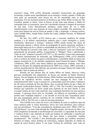 concretas" (Jung, 1959, p.401), destacado conteúdos inconscientes são projetadas 
novamente, criando assim repetidamente novas ameaças e medos, quando o Diabo não 
mais pode ser encontrado entre bruxas foi, ele foi encontrado entre os índios 
americanos. Em um momento posterior na história (o que Arthur Miller revelou em The 
Crucible), quando os índios, como as bruxas, já não eram uma ameaça, o Diabo foi 
constatada entre os comunistas, como ele é encontrado existente à imagem de terroristas 
do mal hoje. Como Massachusetts puritanos, ainda temos de ver o diabo 
metaforicamente como uma projeção de nossa própria escuridão. Nós preferimos ele 
como pura fantasia do mal na forma de ganhar a vida, a respiração, o inimigo externo, 
como Adolph Hitler, Joseph Stalin, Osama bin Laden, Saddam Hussein, ou Mahmoud 
Ahmadinejad. 
De fato, Eco (2007, p.185) observa que a crescente tendência do mundo 
moderno é a de atribuir características satânicas para o outro estrangeiro e, assim, 
literalmente "demonizar o inimigo." Andersen (2006) estudo recente dos meios de 
comunicação durante o último século de propaganda de guerra americana confirma a 
observação básica de Eco e afirma a continuidade da relevância (1927/1971, p.77) pós- 
Guerra Mundial de Lasswell visão sobre o tema de "satanismo" como um instrumento 
generalizado de persuasão pública. Conquistando o "Maligno" Nisto é glorificado o 
"culto do mal," moderno Lasswell (1927/1971, p. 96) concluiu. Como uma continuação 
da fantasia desumanizante de inimizade, que O'Shaugnessy (2004, p.Vii) identifica 
como a essência da retórica da guerra contemporânea, o presidente Bush na esteira dos 
ataques terroristas de 11 de setembro rapidamente marca Osama bin laden o "Maligno 
"(Andersen, 2006, p.202), uma marca satânica que permaneceu evidente, cinco anos 
depois no discurso da campanha presidencial de 2008 (Ivie e Giner, 2009), incluindo a 
retórica incondicional de John McCain, que prometeu perseguir Osama bin Laden todo 
o caminho "para as portas do inferno." 
Durante um dos últimos dias de Arthur Miller em Salem, observou várias 
gravuras emolduradas dos julgamentos de bruxas nas paredes da Salem Historical 
Society. Em um lampejo de reconhecimento, Miller lembrou suas próprias memórias de 
infância de seguidores devotos rezando em uma sinagoga de Nova York e 
instantaneamente sabia "o que a conexão foi: a intensidade moral dos judeus e defensiva 
do clã contra a poluição de fora das fileiras. Sim, eu entendi Salem em que o flash, foi 
de repente minha própria herança "(Miller, 1987, p. 338). The Crucible é uma metáfora 
artística que representa um terror criado pela explosão de um mito latente. É uma 
evocação estética de uma visão espiritual, uma conjuração harmônica de uma narrativa 
reinante. A presença desse mito na sociedade, sua latência na consciência coletiva, 
permite uma "realidade subjetiva", a ser elevado ao nível de uma "ressonância santa" 
por uma manipulação precisa, semiótica do seu conteúdo (Arthur Miller, citado em 
Budick, 1999, p. 96). Por isso, o valor de uma peça portentoso. 
The Crucible serve como um aviso e um lembrete de como os melhores anjos da 
nossa natureza pode se tornar demoníaco, talvez eles eram demônios, para começar, 
sem que percebamos. "Uma das conseqüências incidentais para mim", Miller (1987, p. 
342) professou", era uma visão alterada das Tragédias gregas; eles devem ter tido o seu 
efeito terapêutico levantando a sensibilização do consciente e a capacidade do clan para 
a violência brutal e não redimido de modo que poderia ser sublimada e continha por 
novas instituições, como a lei Athena traz para domar o primordial, vendetta 
encadeamento". The Crucible é uma dramatização presente que combina momentos 
distintos no tempo, cantos distintos de consciência, estágios separados na subida em 
espiral da nossa história mítica. É um tropo Vichean de similitude, uma visão de 
 