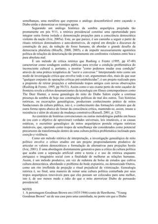 semelhanças, uma metáfora que expressa o análogo desconfortável entre caçando o 
Diabo então e demonizar os inimigos agora. 
Segurando um análogo histórico da sombra arquetípica projetada tão 
prontamente em pós 9/11, a retórica presidencial constitui uma oportunidade para 
integrar outra forma isolada e demonização projeções para a consciência democrática 
violento da nação (Ivie, 2005a). Este, ao que parece, é um caminho a seguir a partir de 
rituais retóricos dominadores e auto-destrutivos, de espiral em direção a discursos de 
construção da paz, da redução do fosso humano, de abordar o grande desafio da 
democracia pluralista (Mouffe, 2000, 2005), e de impedir necessariamente agonística 
política de relações de deterioração tão prontamente em confrontos violentos entre boa e 
pura absoluta mal. 
É um método de crítica retórica que Rushing e Frentz (1995, pp 47-49) 
caracterizar como sondagem sonhos públicas para revelar a condição problemática do 
inconsciente cultural e, portanto, a mostrar "como podemos mudar essa condição" 
através de uma prática terapêutica de "ouvir e conversar." Interpretando mito como um 
modo de investigação crítica que envolve todo o ser, argumentam eles, mais do que usar 
"qualquer conjunto de operações críticas pré-estabelecidas"; é um projeto realizado para 
a propósito de retirar projeções e substituindo tropos antigos com novas observações 
(Rushing & Frentz, 1995, pp 50-51). Assim como o seu exame perto do mito caçador de 
fronteira revela a efeitos desumanizantes da tecnologia em filmes contemporâneos como 
The Deer Hunter, a nossa genealogia do mito do Diabo Salem expõe a contínua 
presença da sombra de hoje nas construções políticas do mal dos outros. Tais histórias 
retóricas, ou escavações genealógicas, produziram conhecimento prático de mitos 
fundacionais da cultura pública, isto é, o conhecimento das formações culturais que de 
outra forma opera abaixo do limiar da consciência crítica, mantendo-se, assim, imune a 
resistência e além do alcance da mudança construtiva (Russell, 2001, p. 125). 
Ao contrário de histórias convencionais ou outras metodologias padrão em busca 
de (ou com o objetivo de aproximar) verdades universais, leis imutáveis, e as causas 
estáticas, o escrutínio genealógico de mitos arquetípicos postula origens retóricas 
maleáveis, que, operando como tropos de semelhança são considerados como potencial 
precursores da transformação dentro de uma cultura política problemática inclinado para 
coerção e violência. 
Como um método retórico de interpretação, a investigação genealógica de mito 
político envolve o crítico erudito em um projeto propositadamente produtivo de 
articular os valores democráticos e formulação de alternativas para projeções hostis 
(Ivie, 2001). É uma abordagem distintamente generativa para a crítica da cultura política 
que acaba com a separação artificial entre a teoria e o uso de retórica enquanto 
enriquece o imaginário social com a finalidade de melhorar as relações humanas. 
Assim, é um método produtivo, em vez de redutora de bolsa de estudos que cultiva 
cultura democrática, abordando o problema do bode expiatório, ou demonizado Outros, 
como um rito irrefletida de projeção e ritual prejudicial de vitimização. Genealogia 
retórica é, no final, uma maneira de minar uma cultura política conturbada por seus 
tropos arquetípicos renováveis para que eles possam ser colocados para uma melhor, 
isto é, de uso menos medo e ódio do que o mito aterrorizar Diabo de persuasão 
presidencial. 
NOTES 
1. A personagem Goodman Brown em (1835/1946) conto de Hawthorne, "Young 
Goodman Brown" sai de sua casa para uma caminhada, no ponto em que o Diabo 
 