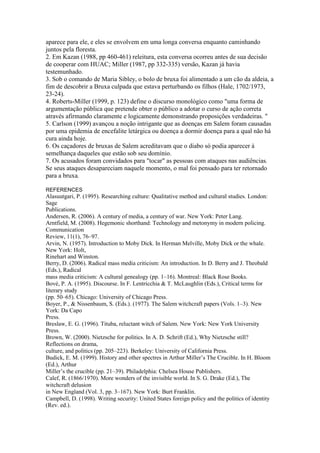 aparece para ele, e eles se envolvem em uma longa conversa enquanto caminhando 
juntos pela floresta. 
2. Em Kazan (1988, pp 460-461) releitura, esta conversa ocorreu antes de sua decisão 
de cooperar com HUAC; Miller (1987, pp 332-335) versão, Kazan já havia 
testemunhado. 
3. Sob o comando de Maria Sibley, o bolo de bruxa foi alimentado a um cão da aldeia, a 
fim de descobrir a Bruxa culpada que estava perturbando os filhos (Hale, 1702/1973, 
23-24). 
4. Roberts-Miller (1999, p. 123) define o discurso monológico como "uma forma de 
argumentação pública que pretende obter o público a adotar o curso de ação correta 
através afirmando claramente e logicamente demonstrando proposições verdadeiras. " 
5. Carlson (1999) avançou a noção intrigante que as doenças em Salem foram causadas 
por uma epidemia de encefalite letárgica ou doença a dormir doença para a qual não há 
cura ainda hoje. 
6. Os caçadores de bruxas de Salem acreditavam que o diabo só podia aparecer à 
semelhança daqueles que estão sob seu domínio. 
7. Os acusados foram convidados para "tocar" as pessoas com ataques nas audiências. 
Se seus ataques desapareciam naquele momento, o mal foi pensado para ter retornado 
para a bruxa. 
REFERENCES 
Alasuutgari, P. (1995). Researching culture: Qualitative method and cultural studies. London: 
Sage 
Publications. 
Andersen, R. (2006). A century of media, a century of war. New York: Peter Lang. 
Arntfield, M. (2008). Hegemonic shorthand: Technology and metonymy in modern policing. 
Communication 
Review, 11(1), 76–97. 
Arvin, N. (1957). Introduction to Moby Dick. In Herman Melville, Moby Dick or the whale. 
New York: Holt, 
Rinehart and Winston. 
Berry, D. (2006). Radical mass media criticism: An introduction. In D. Berry and J. Theobald 
(Eds.), Radical 
mass media criticism: A cultural genealogy (pp. 1–16). Montreal: Black Rose Books. 
Bové, P. A. (1995). Discourse. In F. Lentricchia & T. McLaughlin (Eds.), Critical terms for 
literary study 
(pp. 50–65). Chicago: University of Chicago Press. 
Boyer, P., & Nissenbaum, S. (Eds.). (1977). The Salem witchcraft papers (Vols. 1–3). New 
York: Da Capo 
Press. 
Breslaw, E. G. (1996). Tituba, reluctant witch of Salem. New York: New York University 
Press. 
Brown, W. (2000). Nietzsche for politics. In A. D. Schrift (Ed.), Why Nietzsche still? 
Reflections on drama, 
culture, and politics (pp. 205–223). Berkeley: University of California Press. 
Budick, E. M. (1999). History and other spectres in Arthur Miller’s The Crucible. In H. Bloom 
(Ed.), Arthur 
Miller’s the crucible (pp. 21–39). Philadelphia: Chelsea House Publishers. 
Calef, R. (1866/1970). More wonders of the invisible world. In S. G. Drake (Ed.), The 
witchcraft delusion 
in New England (Vol. 3, pp. 3–167). New York: Burt Franklin. 
Campbell, D. (1998). Writing security: United States foreign policy and the politics of identity 
(Rev. ed.). 
 