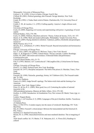 Minneapolis: University of Minnesota Press. 
Carlson, L. W. (1999). A fever in Salem. Chicago: Ivan R. Dee. 
Clifford, M. (2001). Political genealogy after Foucault: Savage identities. New York: 
Routledge. 
Condé, M. (1992). I, Tituba, black witch of Salem. Charlottesville, VA: University Press of 
Virginia. 
Condit, C. M., & Lucaites, J. L. (1993). Crafting equality: America’s Anglo-African word. 
Chicago: 
University of Chicago Press. 
Coole, D. (2009). Repairing civil society and experimenting with power: A genealogy of social 
capital. 
Political Studies, 37(2), 374–396. 
Curtis, N. (2004). Nihilism, liberalism and terror. Theory, Culture & Society, 21(3), 141–157. 
Daniel, S. H. (1990). Myth and modern philosophy. Philadelphia: Temple University Press. 
Dayan, D. (2005). Paying attention to attention: Audiences, publics, thresholds and genealogies. 
Journal of 
Media Practice, 6(1), 9–18. 
Dreyfus, H. L,. & Rabinow, P. (1983). Michel Foucault: Beyond structuralism and hermeneutics 
(2nd ed.). 
Chicago: University of Chicago Press. 
Eco, U. (Ed.). (2007). On ugliness (A. McEwen, Trans.). New York: Rizzoli. 
Edgar, A., & Sedgwick, P. (1999). Cultural theory: The key concepts. London: Routledge. 
Fenske, M. (2007). Movement and resistance: (Tattooed) bodies and performance. 
Communication and 
Critical/Cultural Studies, 4(1), 51–73. 
Fish, S. (1995). Rhetoric. In F. Lentricchia & T. McLaughlin (Eds.), Critical terms for literary 
study. 
Chicago: University of Chicago Press. 
Flood, C. G. (2002). Political myth. New York: Routledge. 
Foucault, M. (1977). Discipline and punish: The birth of the prison (A. Sheridan, Trans.). New 
York: 
Pantheon. 
Foucault, M. (1984). Nietzsche, genealogy, history. In P. Rabinow (Ed.), The Foucault reader 
(pp. 76–100). 
New York: Pantheon. 
Francis, R. (2005). Judge Sewall’s apology: The Salem witch trials and the forming of an 
American 
conscience. New York: Harper Collins. 
Giner, O., & Ivie, R. L. (2009). More good, less evil: Contesting the mythos of national 
insecurity in the 
2008 presidential primaries. Rhetoric & Public Affairs, 12(1), 279–302.317 
Grafton, A. (1999). Introduction. In Giambattista Vico, New science (D. Marsh, Trans.) (pp. xi– 
xxxiii). 
London: Penguin Books. 
Granberry, J., & Vescelius, G. S. (2004). Languages of the pre-Columbian Antilles. Tuscaloosa: 
University 
of Alabama Press. 
Hale, J. (1702/1973). A modest enquiry into the nature of witchcraft. Bainbridge, NY: York- 
Mail Print. 
Han, B. (2002). Foucault’s critical project: Between the transcendental and the historical (E. 
Pile, Trans.). 
Stanford, CA: Stanford University Press. 
Hasian, M. A. (1998). Intercultural histories and mass-mediated identities: The re-imagining of 
the 
Arab–Israeli conflict. In J. N. Martin, T. K. Nakayama, & L. A. Flores (Ed.), Readings in 
cultural 
 