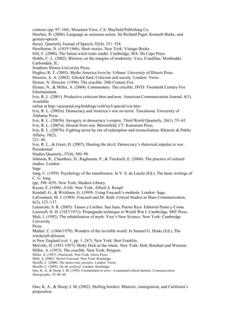 contexts (pp. 97–104). Mountain View, CA: Mayfield Publishing Co. 
Hawhee, D. (2006). Language as sensuous action: Sir Richard Paget, Kenneth Burke, and 
gesture-speech 
theory. Quarterly Journal of Speech, 92(4), 331–354. 
Hawthorne, N. (1835/1946). Short stories. New York: Vintage Books. 
Hill, F. (2000). The Salem witch trials reader. Cambridge, MA: Da Capo Press. 
Hobbs, C. L. (2002). Rhetoric on the margins of modernity: Vico, Condillac, Monboddo. 
Carbondale, IL: 
Southern Illinois University Press. 
Hughes, R. T. (2003). Myths America lives by. Urbana: University of Illinois Press. 
Hussein, A. A. (2002). Edward Said: Criticism and society. London: Verso. 
Hytner, N. Director. (1996). The crucible. 20th Century Fox. 
Hytner, N., & Miller, A. (2004). Commentary. The crucible, DVD: Twentieth Century Fox 
Entertainment. 
Ivie, R. L. (2001). Productive criticism then and now. American Communication Journal, 4(3). 
Available 
online at http://acjournal.org/holdings/vol4/iss3/special/ivie.htm. 
Ivie, R. L. (2005a). Democracy and America’s war on terror. Tuscaloosa: University of 
Alabama Press. 
Ivie, R. L. (2005b). Savagery in democracy’s empire. Third World Quarterly, 26(1), 55–65. 
Ivie, R. L. (2007a). Dissent from war. Bloomfield, CT: Kumarian Press. 
Ivie, R. L. (2007b). Fighting terror by rite of redemption and reconciliation. Rhetoric & Public 
Affairs, 10(2), 
221–48. 
Ivie, R. L., & Giner, O. (2007). Hunting the devil: Democracy’s rhetorical impulse to war. 
Presidential 
Studies Quarterly, 37(4), 580–98. 
Johnson, R., Chambers, D., Raghuram, P., & Tincknell, E. (2004). The practice of cultural 
studies. London: 
Sage. 
Jung, C. (1959). Psychology of the transference. In V. S. de Laszlo (Ed.), The basic writings of 
C. G. Jung 
(pp. 398–429). New York: Modern Library. 
Kazan, E. (1988). A life. New York: Alfred A. Knopf. 
Kendall, G., & Wickham, G. (1999). Using Foucault’s methods. London: Sage. 
LaFountain, M. J. (1989). Foucault and Dr. Ruth. Critical Studies in Mass Communication, 
6(2), 123–137. 
Lamarche, S. R. (2005). Tainos y Caribes. San Juan, Puerto Rico: Editorial Punto y Coma. 
Lasswell, H. D. (1927/1971). Propaganda technique in World War I. Cambridge. MIT Press. 
Mali, J. (1992). The rehabilitation of myth: Vico’s New Science. New York: Cambridge 
University 
Press. 
Mather, C. (1866/1970). Wonders of the invisible world. In Samuel G. Drake (Ed.), The 
witchcraft delusion 
in New England (vol. 1, pp. 1–247). New York: Burt Franklin. 
Melville, H. (1851/1957). Moby Dick or the whale. New York: Holt, Rinehart and Winston. 
Miller, A. (1953). The crucible. New York: Penguin. 
Miller, A. (1987). Timebends. New York: Grove Press. 
Mills, S. (2003). Michel Foucault. New York: Routledge. 
Mouffe, C. (2000). The democratic paradox. London: Verso. 
Mouffe, C. (2005). On the political. London: Routledge. 
Ono, K. A., & Sloop, J. M. (1992). Commitment to telos—a sustained critical rhetoric. Communication 
Monographs, 59, 48–60. 
318 
Ono, K. A., & Sloop, J. M. (2002). Shifting borders: Rhetoric, immigration, and California’s 
proposition 
 