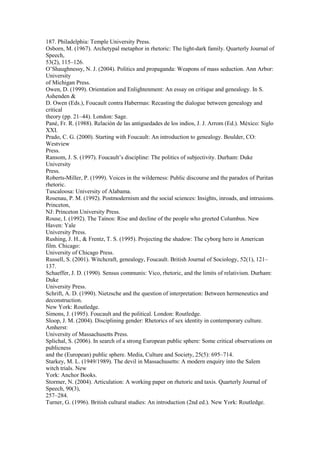 187. Philadelphia: Temple University Press. 
Osborn, M. (1967). Archetypal metaphor in rhetoric: The light-dark family. Quarterly Journal of 
Speech, 
53(2), 115–126. 
O’Shaughnessy, N. J. (2004). Politics and propaganda: Weapons of mass seduction. Ann Arbor: 
University 
of Michigan Press. 
Owen, D. (1999). Orientation and Enlightenment: An essay on critique and genealogy. In S. 
Ashenden & 
D. Owen (Eds.), Foucault contra Habermas: Recasting the dialogue between genealogy and 
critical 
theory (pp. 21–44). London: Sage. 
Pané, Fr. R. (1988). Relación de las antiguedades de los indios, J. J. Arrom (Ed.). México: Siglo 
XXI. 
Prado, C. G. (2000). Starting with Foucault: An introduction to genealogy. Boulder, CO: 
Westview 
Press. 
Ransom, J. S. (1997). Foucault’s discipline: The politics of subjectivity. Durham: Duke 
University 
Press. 
Roberts-Miller, P. (1999). Voices in the wilderness: Public discourse and the paradox of Puritan 
rhetoric. 
Tuscaloosa: University of Alabama. 
Rosenau, P. M. (1992). Postmodernism and the social sciences: Insights, inroads, and intrusions. 
Princeton, 
NJ: Princeton University Press. 
Rouse, I. (1992). The Taínos: Rise and decline of the people who greeted Columbus. New 
Haven: Yale 
University Press. 
Rushing, J. H., & Frentz, T. S. (1995). Projecting the shadow: The cyborg hero in American 
film. Chicago: 
University of Chicago Press. 
Russell, S. (2001). Witchcraft, genealogy, Foucault. British Journal of Sociology, 52(1), 121– 
137. 
Schaeffer, J. D. (1990). Sensus communis: Vico, rhetoric, and the limits of relativism. Durham: 
Duke 
University Press. 
Schrift, A. D. (1990). Nietzsche and the question of interpretation: Between hermeneutics and 
deconstruction. 
New York: Routledge. 
Simons, J. (1995). Foucault and the political. London: Routledge. 
Sloop, J. M. (2004). Disciplining gender: Rhetorics of sex identity in contemporary culture. 
Amherst: 
University of Massachusetts Press. 
Splichal, S. (2006). In search of a strong European public sphere: Some critical observations on 
publicness 
and the (European) public sphere. Media, Culture and Society, 25(5): 695–714. 
Starkey, M. L. (1949/1989). The devil in Massachusetts: A modern enquiry into the Salem 
witch trials. New 
York: Anchor Books. 
Stormer, N. (2004). Articulation: A working paper on rhetoric and taxis. Quarterly Journal of 
Speech, 90(3), 
257–284. 
Turner, G. (1996). British cultural studies: An introduction (2nd ed.). New York: Routledge. 
 