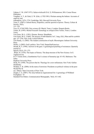 Upham, C. W. (1867/1971). Salem witchcraft (Vol. 2). Williamstown, MA: Corner House 
Publishers. 
Vaughan, A. T., & Clark, E. W. (Eds.). (1702/1981). Puritans among the Indians: Accounts of 
captivity and 
redemption, 1676–1724. Cambridge, MA: Harvard University Press. 
Venn, C. (2007). Cultural theory, biopolitics, and the question of power. Theory, Culture & 
Society, 24(3), 
111–124. 
Vico, G. (1744/1999). New science (D. March, Trans.). London: Penguin Books. 
Visker, R. (1995). Michel Foucault: Genealogy as critique (Chris Turner, Trans.). London: 
Verso. 
Von Franz, M.-L. (1991). Dreams. Boston: Shambhala. 
Von Franz, M.-L. (1968). The process of individuation. In C. Jung. (Ed.), Man and his symbols 
(pp. 157–254). New York: Laurel Editions. 
Von Hendy, A. (2002). The modern construction of myth. Bloomington: Indiana University 
Press. 
Wallis, J. (2005). God’s politics. New York: HarperSanFrancisco. 
Wendt, R. F. (1996). Answers to the gaze: A genealogical poaching of resistances. Quarterly 
Journal of 
Speech, 82(3), 251–273. 
White, H. (1976). The tropics of history: The deep structure of the New Science. In G. 
Tagliacozzo & 
D. P. Verene (Eds.), Giambattista Vico’s science of humanity (pp. 65–85). Baltimore: The 
Johns 
Hopkins University Press. 
Wink, W. (1998). The powers that be: Theology for a new millennium. New York: Galilee 
Doubleday. 
Winkler, C. K. (2006). In the name of terrorism: Presidents on political violence in the post- 
World War II 
era. Albany: State University of New York. 
Ziegler, J. A. (2007). The story behind an organizational list: A genealogy of Wildland 
Firefighters’ 10 
Standard Fire Orders. Communication Monographs, 74(4), 415–442. 
