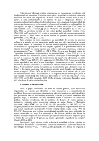 Além disso, a liderança política, seja exercida por monarcas ou presidentes, está 
fundamentada na autoridade dos mitos arquetípicos. Arquétipos constituem a essência 
simbólica dos mitos, que engendram "o nosso conhecimento comum sobre o que é 
certo", e esse conhecimento é no sentido de que é imaginação definido e 
convencionalmente entendida pelos formuladores de mito. A certeza desta autoridade de 
mitos arquetípicos carrega o dia quando o julgamento é necessário na esfera política do 
contingente, ou seja, o "julgamento irrefletido" da ordem social que Vico chama de 
senso comum (Vico, 1744/1999, pp 20-25, 79-80, 93, 130, parágrafos 29-34, 141-142, 
209, 350). A sabedoria sublime de tais mitos produz autoridade política (Vico, 
1744/1999, p.407, parágrafo 942). Assim, a autoridade política é menos uma questão de 
quem governa a forma como os meios míticos de governo sejam retoricamente 
gerenciado. (Mali, 1992, p. 241, 245). 
Para gerenciar os mitos arquetípicos da autoridade de governo no discurso 
político e se engajar em um sacramento secular que tem raízes espirituais e carrega 
conotações morais. A Genealogia de Vico de motivos políticos cultura desses mitos 
civilizatórios da lógica poética em suas origens sagradas. É o "pensamento terrível de 
alguma divindade" ou ordem superior que reduz a selvageria civilizado, respeitoso 
comportamento (Vico, 1744/1999, p. 124, § 338) e leva ao que Foucault chama de 
"Aparelhos disciplinares e regulamentares de governabilidade" (Venn, 2007, p.113). A 
mente humana é da moralidade, como a fundação das nações, é conhecida por "razão 
divina" e é derivado "a partir do conhecimento de Deus" pela adivinhação do mito 
(Vico, 1744/1999, pp 207-209, 409, parágrafos 503-503, 506, 948). Assim, como White 
notou, a piedade é para Vico "a base de qualquer riqueza comum de som", a falta dela 
levando ao declínio, decadência, e dissolução e a necessidade de renovação cíclica. O 
bruto, White continua", existe no humano, da mesma forma que a humano existe no 
bruto" e, do mesmo modo que "selvageria está contido na civilização e civilização em 
estado selvagem" (White, 1976, pp, 68, 85)."A menos que um é piedoso, não se pode 
ser verdadeiramente sábio," Vico concluiu, e "se os povos perdem sua religião [isto é, a 
sua piedade civilizadora], não resta nada para mantê-los viver em sociedade" (Vico, 
1744/1999, pp 490-491, parágrafos 1109, 1112). A ligação civilizatória da nação é a sua 
adivinhação de devoção, fundando mitos. 
Criticando os Mitos do Mal 
Dado o papel constitutivo do mito na cultura pública, duas finalidades 
importantes são servidas por identificar o mito fundacional e o rastreamento de 
metáforas do governo (mitos em miniatura) que são incorporados em retórica política, 
mas geralmente não são abertamente percebidas como tal por mentes modernas. Em 
primeiro lugar, a descoberta do mito enterrado expõe a arquitetura da autoridade 
política. Retórica presidencial, não ao contrário do discurso de outros agentes e 
instituições culturais, exibe cosmovisão reinante da nação. Traçar o "dicionário 
conceitual" (Vico, 1744/1999, pp 25, 80, 84, 131, parágrafos 35, 145, 162, 355) de 
imagens generativas nos permite denotar "padrões mitológicos de pensamento" básicas 
que incitar e restringir o pensamento político contemporâneo e ação (Mali, 1992, pp 
259, 270). Lugares de uma política comum (topoi), extraídos dos traços embutidos de 
mitos encontrados na "superfície etimológica" do discurso político, são fontes da 
retórica invenção do passado e do presente, que operam como modos de engenho, que é 
o termo de Vico para a "A geração de novos significados engenhosa ou insights" 
(Daniel, 1990, p. 129). 
Em segundo lugar, além de revelar as fontes de autoridade política e piedade no 
mundo civil, Vico insiste "é certamente a criação da humanidade", como uma função da 
adivinhação de mitos (Vico, 1744/1999, p.119, parágrafo 331, ênfase no original), a 
 