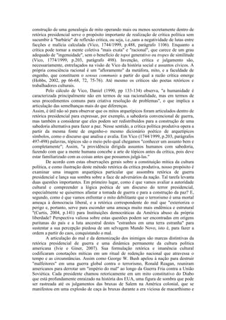 construção de uma genealogia de mito operando mais ou menos secretamente dentro de 
retórica presidencial serve o propósito importante de realização de crítica política sem 
sucumbir à "barbárie" de reflexão crítica, ou seja, i.e.,sans a negatividade de lutas entre 
facções e malícia calculada (Vico, 1744/1999, p.488, parágrafo 1106). Enquanto a 
crítica pode tornar a mente coletiva "mais exata" e "racional", que carece de um grau 
adequado de "ingenuidade", sem o benefício de topoi generativo ou tropes de similitude 
(Vico, 1774/1999, p.203, parágrafo 498). Invenção, crítica e julgamento são, 
necessariamente, entrelaçados na visão de Vico da história social e assuntos cívicos. A 
própria consciência racional é um "afloramento" da metáfora, mito, e a faculdade de 
engenho, que constituem o sensus communis a partir do qual a razão crítica emerge 
(Hobbs, 2002, pp 66-68, 72, 75-76). Até mesmo os críticos são poetas retóricos e 
trabalhadores culturais. 
Pelo cálculo de Vico, Daniel (1990, pp 133-134) observa, "a humanidade é 
caracterizada principalmente não em termos de sua racionalidade, mas em termos de 
seus procedimentos comuns para criativa resolução de problemas", o que implica a 
articulação das semelhanças mais do que diferenças. 
Assim, é útil não só para observar que os mitos arquetípicos foram articulados dentro de 
retórica presidencial para expressar, por exemplo, a sabedoria convencional de guerra, 
mas também a considerar que eles podem ser redistribuídos para a construção de uma 
sabedoria alternativa para fazer a paz. Nesse sentido, a crítica política produtiva opera a 
partir da mesma fonte de engenho-o mesmo dicionário poético de arquetípicos 
símbolos, como o discurso que analisa e avalia. Em Vico (1744/1999, p.203, parágrafos 
497-498) palavras, tópicos são o meio pelo qual chegamos "conhecer um assunto bem e 
completamente"; Assim, "a providência dirigida assuntos humanos com sabedoria, 
fazendo com que a mente humana concebe a arte de tópicos antes da crítica, pois deve 
estar familiarizado com as coisas antes que possamos julgá-las." 
De acordo com estas observações gerais sobre a constituição mítica da cultura 
política, e como ilustração deste método retórica da crítica produtiva, nosso propósito é 
examinar uma imagem arquetípica particular que assombra retórica de guerra 
presidencial e lança sua sombra sobre a face de adversários da nação. Tal tarefa levanta 
duas questões importantes. Em primeiro lugar, como é que vamos avaliar a autoridade 
cultural e compreender a lógica poética de um discurso do terror presidencial, 
especialmente se quisermos afastar a tomada de guerra e para a construção da paz? E, 
segundo, como é que vamos enfrentar o mito debilitante que o terrorismo é uma mortal 
ameaça à democracia liberal, e a retórica correspondente do mal que "exterioriza o 
perigo e, portanto, serve para esconder uma ameaça muito mais endêmica e estrutural 
"(Curtis, 2004, p.141) para Instituições democráticas da América abuso da própria 
liberdade? Perspectiva valiosa sobre estas questões podem ser encontradas em origens 
puritanas do país e a luta ancestral destes "estranhos em uma terra estranha" para 
sustentar a sua percepção piedosa de um selvagem Mundo Novo, isto é, para fazer a 
ordem a partir do caos, conquistando o mal. 
A articulação do mal e da demonização dos inimigos são marcas distintivas da 
retórica presidencial de guerra e uma dinâmica permanente da cultura política 
americana (Ivie e Giner, 2007). Sua formulação retórica e imanência cultural 
codificaram conotações míticas em um ritual de redenção nacional que atravessa o 
tempo e as circunstâncias. Assim como George W. Bush apelou à nação para destruir 
"malfeitores" em uma guerra global contra o terrorismo, Ronald Reagan, reuniram 
americanos para derrotar um "império do mal" ao longo da Guerra Fria contra a União 
Soviética. Cada presidente chamou retoricamente em um mito constitutivo do Diabo 
que está profundamente enraizado na história dos EUA, uma figura de sombra que pode 
ser rastreada até os julgamentos das bruxas de Salem na América colonial, que se 
manifestou em uma explosão de caça às bruxas durante a era viciosa de macarthismo e 
 