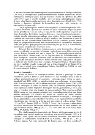 se metamorfoseou na idade moderna para a imagem onipresente de inimigos diabólicos. 
Com efeito, a convergência de aparentemente momentos distintos de exorcismo público 
(separados no tempo por séculos mais de dois anos e meio), em a produção de Arthur 
Miller (1953) jogar, O Crucible (Cadinho - prova severa) e a adaptação para o cinema 
da peça, sobre Quatro décadas depois, no início da era pós-guerra fria (Hytner, 1996), 
significa a duradoura influência da demonologia em suas várias interações na 
consciência política da nação. 
Traçar a genealogia do presente demonologia não só expõe sua presença mítica 
na cultura americana e política, mas também nos ajuda a entender o ímpeto da guerra 
retórica presidencial. Caça do Diabo, ou seja, revela o mito arquetípico conjurado em 
rituais de sacrifício de violência redentora. Embora às vezes momentaneamente preso, a 
projeção mortal é totalmente exorcizada do corpo político. Assim, a nossa preocupação 
é orientar para encontrar o diabo no disfarce moderno para desmascarar o mito da 
selvageria do mal posando como racionalidade política e realismo gritante mesmo 
tempo em que projeta sua sombra para fora em um exercício recorrente da imaginação 
hostil para que essa projeção possa ser reconhecida pelo que ele é e, eventualmente, 
recuperados e integrados auto coletiva da nação. 
Para este fim, as dinâmicas míticas podem se tornar transparentes, colocando 
retórica presidencial em seu contexto histórico e cultural mais amplo. O investimento do 
governo Bush na língua do mal após o trauma do 11/9, empregada para racionalizar 
uma guerra aberta contra o terror, era tão flagrante como sua influência retórica era 
difícil de explicar. Entendido, no entanto, como um rito mítico da violência redentora 
(Ivie, 2007b), uma retórica presidencial do mal imbuída com a linguagem da selvageria 
se traduz em uma missão cíclica para a salvação. A imagem retórica de selvageria dirige 
um povo escolhido e nação excepcional para a defesa imperial da civilização (Ivie, 
2005b), para o animal, como observado por Umberto Eco (2007, pp 90-104), é o sinal 
da presença lendária do Diabo. 
Retórica Genealógica 
Como um método de investigação cultural, traçando a genealogia de mitos 
constitutivos deriva a direção e valor heurístico de sua orientação crítica e não de 
qualquer estritamente prescrito procedimento. Genealogia requer leitura ou arquivo 
fechado (Wendt, 1996, p.252), por que ele próprio é uma performance - a interpretação 
crítica de reinar construções míticas. O desempenho da genealogia, Fenske (2007, p.57) 
observa, abordagens "a cultura do presente como um complexo quebra-cabeça cujas 
peças espalhadas contem fragmentos de imagens, palavras, pensamentos, e ações, que, 
uma vez reunidos, criam uma imagem da memória cultural. "Por exemplo, Arntfield 
(2008) avança um interrogatório genealógico da nomenclatura disciplinar das forças 
policiais ocidentais. Ao contrário da análise de conteúdo ou outros métodos 
quantitativos que operam dentro de categorias predefinidas e definições, a investigação 
genealógica estabelece para confundir as classificações que regem e tornam seus limites 
estabelecidos mais permeáveis, a fim de abrir um espaço de reflexão crítica (Owen, 
1999, pp 30-37; Ransom, 1997, pp 78-100). É "tropos" ou vira termos cruciais dentro 
hierarquias naturalizadas do discurso político para colocá-los de forma produtiva em 
jogo novamente (Brown, 2000, pp 210-211, 214; Mills, 2003, pp 78-79, 91-92; Prado, 
2000, p 49;. Schrift, 1990, p 93). 
Um estudo genealógico interpretativa do discurso retórico prossegue através de 
casos-chave para construir tipologias mutáveis de ação social (Alasuutari, 1995, p 4, 
130-31) e, assim, ajuda a revelar padrões discursivos duradouras, mas mutáveis ou 
formações de conhecimento social (Kendall & Wickham, 1999, pp 29-31, 41-42). 
Podemos alcançar "um forte sentimento de discurso como um fluxo duradouro", 
 