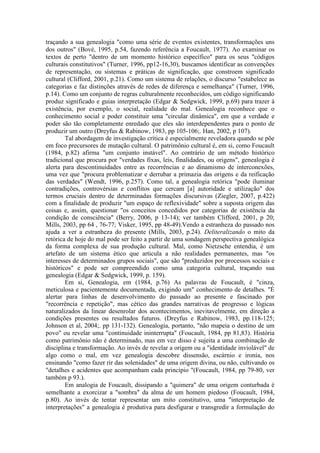 traçando a sua genealogia "como uma série de eventos existentes, transformações uns 
dos outros" (Bové, 1995, p.54, fazendo referência a Foucault, 1977). Ao examinar os 
textos de perto "dentro de um momento histórico específico" para os seus "códigos 
culturais constitutivos" (Turner, 1996, pp12-16,30), buscamos identificar as convenções 
de representação, ou sistemas e práticas de significação, que constroem significado 
cultural (Clifford, 2001, p.21). Como um sistema de relações, o discurso "estabelece as 
categorias e faz distinções através de redes de diferença e semelhança" (Turner, 1996, 
p.14). Como um conjunto de regras culturalmente reconhecidos, um código significando 
produz significado e guias interpretação (Edgar & Sedgwick, 1999, p.69) para trazer à 
existência, por exemplo, o social, realidade do mal. Genealogia reconhece que o 
conhecimento social e poder constituir uma "circular dinâmica", em que a verdade e 
poder são tão completamente enredado que eles são interdependentes para o ponto de 
produzir um outro (Dreyfus & Rabinow, 1983, pp 105-106;. Han, 2002, p 107). 
Tal abordagem de investigação crítica é especialmente reveladora quando se põe 
em foco precursores de mutação cultural. O patrimônio cultural é, em si, como Foucault 
(1984, p.82) afirma "um conjunto instável". Ao contrário de um método histórico 
tradicional que procura por "verdades fixas, leis, finalidades, ou origens", genealogia é 
alerta para descontinuidades entre as recorrências e ao dinamismo de interconexões, 
uma vez que "procura problematizar e derrubar a primazia das origens e da reificação 
das verdades" (Wendt, 1996, p.257). Como tal, a genealogia retórica "pode iluminar 
contradições, controvérsias e conflitos que cercam [a] autoridade e utilização" dos 
termos cruciais dentro de determinadas formações discursivas (Ziegler, 2007, p.422) 
com a finalidade de produzir "um espaço de reflexividade" sobre a suposta origem das 
coisas e, assim, questionar "os conceitos concedidos por categorias de existência da 
condição de consciência" (Berry, 2006, p 13-14); ver também Clifford, 2001, p 20; 
Mills, 2003, pp 64 , 76-77; Visker, 1995, pp 48-49).Vendo a estranheza do passado nos 
ajuda a ver a estranheza do presente (Mills, 2003, p.24). Deliteralizando o mito da 
retórica de hoje do mal pode ser feito a partir de uma sondagem perspectiva genealógica 
da forma complexa de sua produção cultural. Mal, como Nietzsche entendia, é um 
artefato de um sistema ético que articula a não realidades permanentes, mas "os 
interesses de determinados grupos sociais", que são "produzidos por processos sociais e 
históricos" e pode ser compreendido como uma categoria cultural, traçando sua 
genealogia (Edgar & Sedgwick, 1999, p. 159). 
Em si, Genealogia, em (1984, p.76) As palavras de Foucault, é "cinza, 
meticulosa e pacientemente documentada, exigindo um" conhecimento de detalhes. "É 
alertar para linhas de desenvolvimento do passado ao presente e fascinado por 
"recorrência e repetição", mas cético das grandes narrativas de progresso e lógicas 
naturalizados da linear desenrolar dos acontecimentos, inevitavelmente, em direção a 
condições presentes ou resultados futuros. (Dreyfus e Rabinow, 1983, pp.118-125; 
Johnson et al, 2004;. pp 131-132). Genealogia, portanto, "não mapeia o destino de um 
povo" ou revelar uma "continuidade ininterrupta" (Foucault, 1984, pp 81,83). História 
como patrimônio não é determinado, mas em vez disso é sujeita a uma combinação de 
disciplina e transformação. Ao invés de revelar a origem ou a "identidade inviolável" de 
algo como o mal, em vez genealogia descobre dissensão, escárnio e ironia, nos 
ensinando "como fazer rir das solenidades" de uma origem divina, ou não, cultivando os 
"detalhes e acidentes que acompanham cada princípio "(Foucault, 1984, pp 79-80, ver 
também p 93.). 
Em analogia de Foucault, dissipando a "quimera" de uma origem conturbada é 
semelhante a exorcizar a "sombra" da alma de um homem piedoso (Foucault, 1984, 
p.80). Ao invés de tentar representar um mito constitutivo, uma "interpretação de 
interpretações" a genealogia é produtiva para desfigurar e transgredir a formulação do 
 