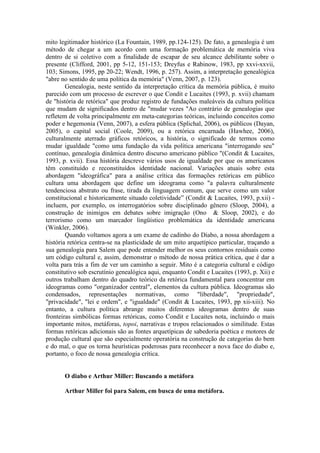 mito legitimador histórico (La Fountain, 1989, pp.124-125). De fato, a genealogia é um 
método de chegar a um acordo com uma formação problemática de memória viva 
dentro de si coletivo com a finalidade de escapar de seu alcance debilitante sobre o 
presente (Clifford, 2001, pp 5-12, 151-153; Dreyfus e Rabinow, 1983, pp xxvi-xxvii, 
103; Simons, 1995, pp 20-22; Wendt, 1996, p. 257). Assim, a interpretação genealógica 
"abre no sentido de uma política da memória" (Venn, 2007, p. 123). 
Genealogia, neste sentido da interpretação crítica da memória pública, é muito 
parecido com um processo de escrever o que Condit e Lucaites (1993, p. xvii) chamam 
de "história de retórica" que produz registro de fundações maleáveis da cultura política 
que mudam de significados dentro de "mudar vezes "Ao contrário de genealogias que 
refletem de volta principalmente em meta-categorias teóricas, incluindo conceitos como 
poder e hegemonia (Venn, 2007), a esfera pública (Splichal, 2006), os públicos (Dayan, 
2005), o capital social (Coole, 2009), ou a retórica encarnada (Hawhee, 2006), 
culturalmente aterrado gráficos retóricos, a história, o significado de termos como 
mudar igualdade "como uma fundação da vida política americana "interrogando seu" 
contínuo, genealogia dinâmica dentro discurso americano público "(Condit & Lucaites, 
1993, p. xvii). Essa história descreve vários usos de igualdade por que os americanos 
têm constituído e reconstituídos identidade nacional. Variações atuais sobre esta 
abordagem "ideográfica" para a análise crítica das formações retóricas em público 
cultura uma abordagem que define um ideograma como "a palavra culturalmente 
tendenciosa abstrato ou frase, tirada da linguagem comum, que serve como um valor 
constitucional e historicamente situado coletividade” (Condit & Lucaites, 1993, p.xii) - 
incluem, por exemplo, os interrogatórios sobre disciplinado gênero (Sloop, 2004), a 
construção de inimigos em debates sobre imigração (Ono & Sloop, 2002), e do 
terrorismo como um marcador lingüístico problemática da identidade americana 
(Winkler, 2006). 
Quando voltamos agora a um exame de cadinho do Diabo, a nossa abordagem a 
história retórica centra-se na plasticidade de um mito arquetípico particular, traçando a 
sua genealogia para Salem que pode entender melhor os seus contornos residuais como 
um código cultural e, assim, demonstrar o método de nossa prática crítica, que é dar a 
volta para trás a fim de ver um caminho a seguir. Mito é a categoria cultural e código 
constitutivo sob escrutínio genealógica aqui, enquanto Condit e Lucaites (1993, p. Xii) e 
outros trabalham dentro do quadro teórico da retórica fundamental para concentrar em 
ideogramas como "organizador central", elementos da cultura pública. Ideogramas são 
condensados, representações normativas, como "liberdade", "propriedade", 
"privacidade", "lei e ordem", e "igualdade" (Condit & Lucaites, 1993, pp xii-xiii). No 
entanto, a cultura política abrange muitos diferentes ideogramas dentro de suas 
fronteiras simbólicas formas retóricas, como Condit e Lucaites nota, incluindo o mais 
importante mitos, metáforas, topoi, narrativas e tropos relacionados o similitude. Estas 
formas retóricas adicionais são as fontes arquetípicas de sabedoria poética e motores de 
produção cultural que são especialmente operatória na construção de categorias do bem 
e do mal, o que os torna heurísticas poderosas para reconhecer a nova face do diabo e, 
portanto, o foco de nossa genealogia crítica. 
O diabo e Arthur Miller: Buscando a metáfora 
Arthur Miller foi para Salem, em busca de uma metáfora. 
 