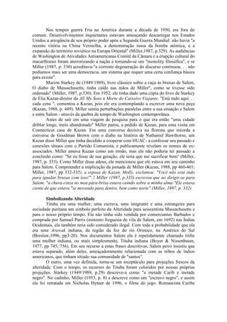 Nos tempos guerra Fria na América durante a década de 1950, era fora do 
comum. Desenvolvimentos inquietantes estavam ameaçando descarregar nos Estados 
Unidos a arrogância de seu próprio poder após a Segunda Guerra Mundial: não havia "a 
recente vitória na China Vermelha, a demonstração russa da bomba atômica, e a 
expansão do território soviético na Europa Oriental" (Miller,1987, p.329). As audiências 
de Washington de Atividades Antiamericanas Comitê da Câmara e a erupção cultural do 
macarthismo foram aterrorizando a nação e tornando-se um "monolity filosófica", e se 
Miller (1987, p. 330) acreditava-"a corrente degeneração do discurso continuou. . . não 
podíamos mais ser uma democracia, um sistema que requer uma certa confiança básica 
para existir". 
Marion Starkey de (1949/1989), livro clássico sobre a caça às bruxas de Salem, 
O diabo de Massachusetts, tinha caído nas mãos de Miller", como se tivesse sido 
ordenado" (Miller, 1987, p.330). Em 1952, ele tinha dado uma cópia do livro de Starkey 
de Elia Kazan-diretor da All My Sons e Morte do Caixeiro Viajante. "Está tudo aqui. . . 
cada cena ", comentou a Kazan, pois ele era contemplando a escrever uma nova peça 
(Kazan, 1988, p. 449). Miller sentiu perturbações paralelas entre a sua situação e Salem 
e entre Salem - através da quebra de tempo de Washington contemporânea. 
Antes de sair em uma viagem de pesquisa para o que era então "uma cidade 
driblar longe, meio abandonado" Miller parou, a pedido de Kazan, para uma visita em 
Connecticut casa de Kazan. Em uma conversa decisiva na floresta que recorda a 
conversa de Goodman Brown com o diabo na história de Nathaniel Hawthorne, um 
Kazan disse Miller que tinha decidido a cooperar com HUAC- a confessar seu passado e 
conexões tênues com o Partido Comunista, e publicamente revelam os nomes de ex-associados. 
Miller amava Kazan como um irmão, mas ele não poderia ter passado a 
conclusão como: "Se eu fosse de sua geração, ele teria que me sacrificar bem" (Miller, 
1987, p. 333). Como Miller disse adeus, ele mencionou que ele estava em seu caminho 
para Salem. Compreender a implicação da jornada de Miller (Kazan, 1988, pp 460-461; 
Miller, 1987, pp 332-335), a esposa de Kazan, Molly, exclamou: "Você não está indo 
para igualar bruxas com isso!" 2 Miller (1987, p.335) escreveu que ao dirigir-se para 
Salem, "a chuva cinza no meu pára-brisa estava caindo sobre a minha alma."Ele estava 
ciente de que estava "se movendo para dentro, bem como norte" (Miller, 1987, p. 332) 
Simbolizando Alteridade 
Tituba era uma mulher, uma escrava, uma imigrante e uma estrangeira para 
sociedade puritana um símbolo perfeito da Alteridade para seiscentista Massachusetts e 
para o nosso próprio tempo. Ela não tinha sido vendida por comerciantes Barbados e 
comprada por Samuel Parris (ministro freguesia de vila de Salem, em 1692) nas Índias 
Ocidentais, ela também teria sido considerado ilegal. Com toda a probabilidade que ela 
era uma Arawak indiana, da região da foz do rio Orinoco, na América do Sul 
(Breslaw,1996, pp3-20). Nos documentos Salem ela é repetidamente chamado titibe 
uma mulher indiana, ou mais simplesmente, Tituba indiana (Boyer & Nissenbaum, 
1977, pp 745, 756). Em seu recurso a estas frases descritivas, Salem povo insistiu que 
estava separado, além deles, ameaçadoramente relacionada com as tribos de índios 
americanos, que tinham sitiado sua comunidade de "santos". 
O outro, uma vez definida, torna-se um receptáculo para projeções frescos da 
alteridade. Com o tempo, os recursos do Tituba foram coloridos por nossas próprias 
projeções. Starkey (1949/1989, p.29) descreve-a como "a metade Carib e metade 
negro". No cadinho, Miller (1953, p. 8) a descreve como um "escravo negro", e assim 
ela foi retratada em Nicholas Hytner de 1996, o filme do jogo. Romancista Caribe 
 