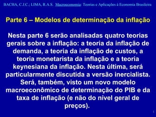 Parte 6 – Modelos de determinação da inflação Nesta parte 6 serão analisadas quatro teorias gerais sobre a inflação: a teoria da inflação de demanda, a teoria da inflação de custos, a teoria monetarista da inflação e a teoria keynesiana da inflação. Nesta última, será particularmente discutida a versão inercialista. Será, também, visto um novo modelo macroeconômico de determinação do PIB e da taxa de inflação (e não do nível geral de preços).   