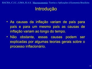 As causas da inflação variam de país para país e para um mesmo país as causas de inflação variam ao longo do tempo.  Não obstante, essas causas podem ser explicadas por algumas teorias gerais sobre o processo inflacionário.  Introdução 