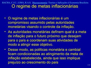 O regime de metas inflacionárias  O regime de metas inflacionárias é um compromisso assumido pelas autoridades monetárias visando o controle da inflação.  As autoridades monetárias definem qual é a meta de inflação para o futuro próximo que desejam para o país e coordenam suas atividades de modo a atingir esse objetivo.  Desse modo, as políticas monetária e cambial ficam condicionadas ao atingimento da meta de inflação estabelecida, ainda que isso implique prejuízo ao crescimento do país  
