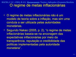 O regime de metas inflacionárias  O regime de metas inflacionárias não é um modelo de teoria sobre a inflação, mas sim uma conduta a ser utilizada pelas autoridades monetárias.  Segundo Nakao (2005, p. 2), “o regime de metas inflacionárias baseia-se na ancoragem das expectativas inflacionárias por meio da transparência, reputação e credibilidade das políticas implementadas pela autoridade monetária”.  