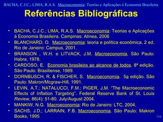 Referências Bibliográficas BACHA, C.J.C.; LIMA, R.A.S.  Macroeconomia : Teorias e Aplicações à Economia Brasileira. Campinas: Alínea, 2006 BLANCHARD, O.  Macroeconomia : teoria e política econômica. 2 ed. Rio de Janeiro: Campus, 2001.  BRANSON , W.H. e LITVACK, J.M.   Macroeconomia , São Paulo: Habra, 1978. CARDOSO, E.  Economia brasileira ao alcance de todos . 8ª edição. São Paulo: Brasiliense, 1989.  DORNBUSCH, R. & FISCHER, S.  Macroeconomia .  5 a  edição. São Paulo: Makron/Mcgraw-Hill, 1991. LEVIN, A.T.; NATALUCCI, F.M.; PIGER, J.M. “The Macroeconomic Effects of Inflation Targeting”. Federal Reserve Bank of St. Louis  Review , 86(4): 51-80. July/August 2004. MANKIW, N.G.  Macroeconomia : Rio de Janeiro: LTC, 2004.  SACHS.  J.D.; LARRAIN, F.B.  Macroeconomia . São Paulo: Makron Books, 1995 