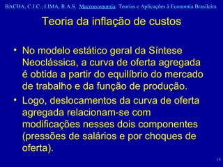 No modelo estático geral da Síntese Neoclássica, a curva de oferta agregada é obtida a partir do equilíbrio do mercado de trabalho e da função de produção.  Logo, deslocamentos da curva de oferta agregada relacionam-se com modificações nesses dois componentes (pressões de salários e por choques de oferta). Teoria da inflação de custos 