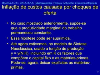 No caso mostrado anteriormente, supõe-se que a produtividade marginal do trabalho permaneceu constante.  Essa hipótese pode ser suprimida.  Até agora estivemos, no modelo da Síntese Neoclássica, usado a função de produção    y = y(N,K), incluindo em K os fatores que compõem o capital fixo e as matérias-primas. Pode-se, agora, deixar explícitas as matérias-primas.  Inflação de custos causada por choques de oferta 