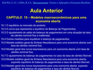 Aula Anterior CAPÍTULO  15 – Modelos macroeconômicos para uma economia aberta 15.1 O equilíbrio no mercado de produto;  15.2 A curva que representa o equilíbrio do Balanço de Pagamentos;  15.3 O ajustamento do saldo do balanço de pagamentos em uma situação da taxa de câmbio nominal fixa e inalterada;  15.4 Outras medidas para equilibrar o balanço de pagamentos;  15.5 Modelo estático geral da Síntese Neoclássica para uma economia aberta com taxa de câmbio nominal fixa;  15.6 Modelo geral dos novos keynesianos para um economia aberta com taxa de câmbio nominal fixa;  15.7 O ajustamento do balanço de pagamentos no caso da taxa de câmbio flexível;  15.8 Modelo estático geral da Síntese Neoclássica para uma economia aberta, supondo equilíbrio do balanço de pagamentos e taxa da câmbio flexível;  15.9 Modelo geral dos novos keynesianos para uma economia aberta, supondo equilíbrio do balanço de pagamentos e taxa de câmbio flexível.  