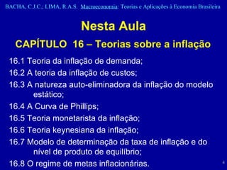 Nesta Aula CAPÍTULO  16 – Teorias sobre a inflação 16.1 Teoria da inflação de demanda;  16.2 A teoria da inflação de custos;  16.3 A natureza auto-eliminadora da inflação do modelo estático;  16.4 A Curva de Phillips;  16.5 Teoria monetarista da inflação;  16.6 Teoria keynesiana da inflação;  16.7 Modelo de determinação da taxa de inflação e do nível de produto de equilíbrio;  16.8 O regime de metas inflacionárias.  