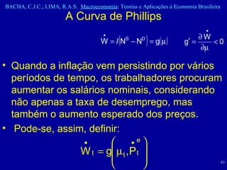 A Curva de Phillips Quando a inflação vem persistindo por vários períodos de tempo, os trabalhadores procuram aumentar os salários nominais, considerando não apenas a taxa de desemprego, mas também o aumento esperado dos preços. Pode-se, assim, definir: 