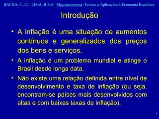 A inflação é uma  situação  de aumentos  contínuos  e  generalizados  dos preços dos bens e serviços.  A inflação é um problema mundial e atinge o Brasil desde longa data.  Não existe uma relação definida entre nível de desenvolvimento e taxa de inflação (ou seja, encontram-se países mais desenvolvidos com altas e com baixas taxas de inflação).  Introdução 